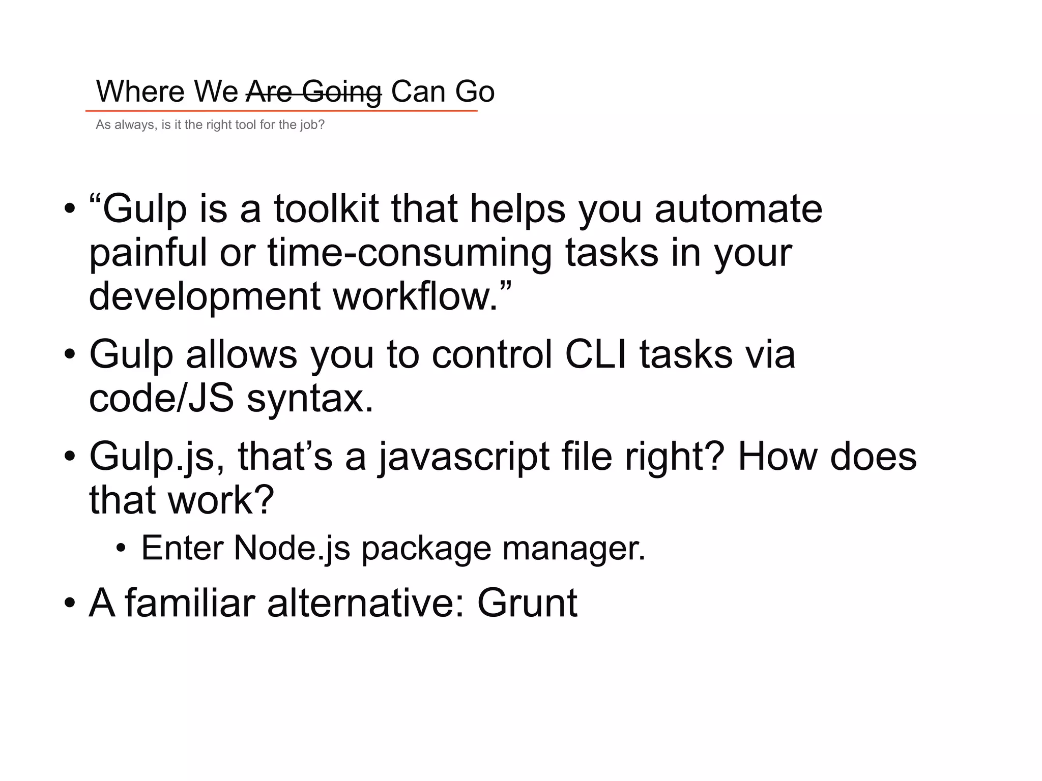 5
Where We Are Going Can Go
As always, is it the right tool for the job?
• “Gulp is a toolkit that helps you automate
painful or time-consuming tasks in your
development workflow.”
• Gulp allows you to control CLI tasks via
code/JS syntax.
• Gulp.js, that’s a javascript file right? How does
that work?
• Enter Node.js package manager.
• A familiar alternative: Grunt
 