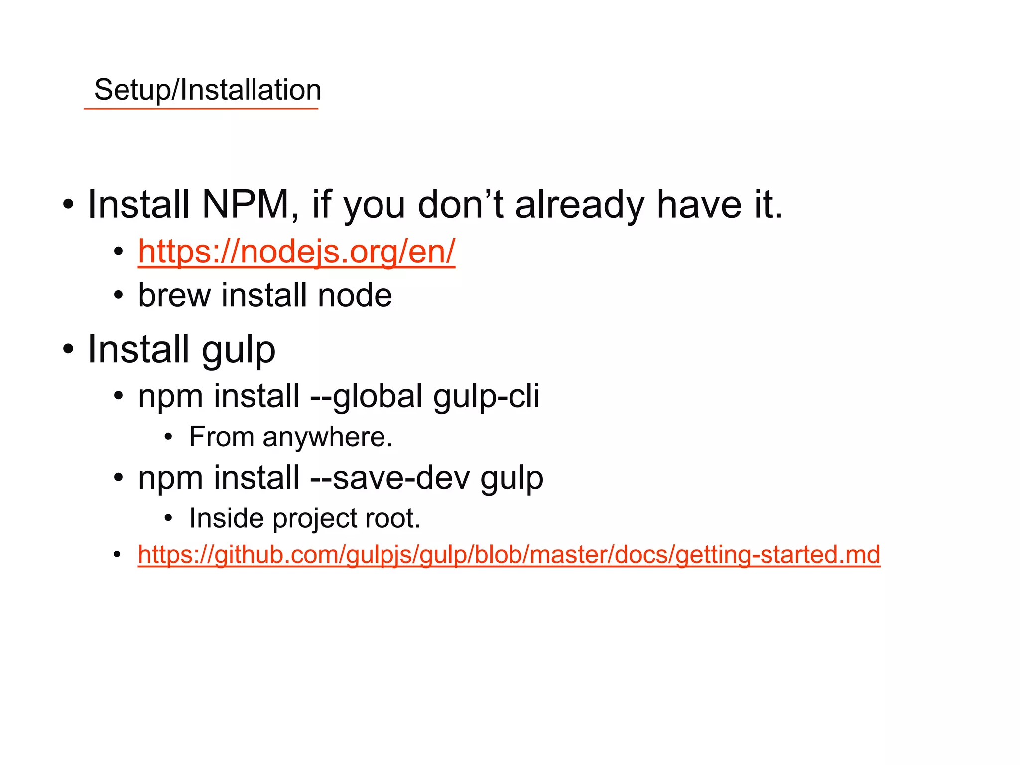 6
Setup/Installation
• Install NPM, if you don’t already have it.
• https://nodejs.org/en/
• brew install node
• Install gulp
• npm install --global gulp-cli
• From anywhere.
• npm install --save-dev gulp
• Inside project root.
• https://github.com/gulpjs/gulp/blob/master/docs/getting-started.md
 