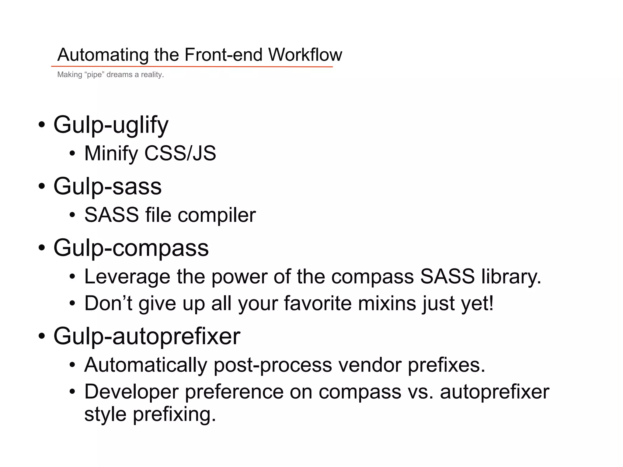 8
Automating the Front-end Workflow
Making “pipe” dreams a reality.
• Gulp-uglify
• Minify CSS/JS
• Gulp-sass
• SASS file compiler
• Gulp-compass
• Leverage the power of the compass SASS library.
• Don’t give up all your favorite mixins just yet!
• Gulp-autoprefixer
• Automatically post-process vendor prefixes.
• Developer preference on compass vs. autoprefixer
style prefixing.
 