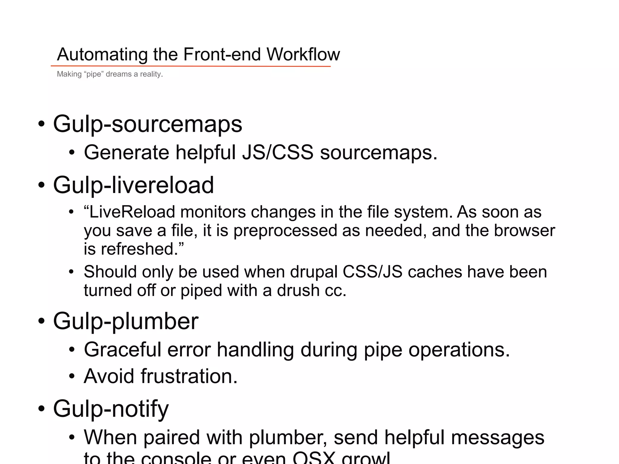 9
Automating the Front-end Workflow
Making “pipe” dreams a reality.
• Gulp-sourcemaps
• Generate helpful JS/CSS sourcemaps.
• Gulp-livereload
• “LiveReload monitors changes in the file system. As soon as
you save a file, it is preprocessed as needed, and the browser
is refreshed.”
• Should only be used when drupal CSS/JS caches have been
turned off or piped with a drush cc.
• Gulp-plumber
• Graceful error handling during pipe operations.
• Avoid frustration.
• Gulp-notify
• When paired with plumber, send helpful messages
 