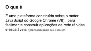 O que é 
É uma plataforma construída sobre o motor 
JavaScript do Google Chrome (V8) , para 
facilmente construir aplicações de rede rápidas 
e escaláveis. (http://nodebr.com/o-que-e-node-js/) 
 