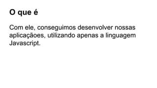 O que é 
Com ele, conseguimos desenvolver nossas 
aplicaçãoes, utilizando apenas a linguagem 
Javascript. 
 