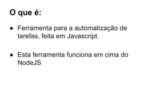 O que é: 
● Ferramenta para a automatização de 
tarefas, feita em Javascript. 
● Esta ferramenta funciona em cima do 
NodeJS 
 