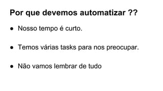 Por que devemos automatizar ?? 
● Nosso tempo é curto. 
● Temos várias tasks para nos preocupar. 
● Não vamos lembrar de tudo 
 