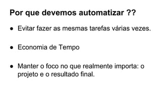 Por que devemos automatizar ?? 
● Evitar fazer as mesmas tarefas várias vezes. 
● Economia de Tempo 
● Manter o foco no que realmente importa: o 
projeto e o resultado final. 
 