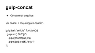 gulp-concat 
● Concatenar arquivos 
var concat = require('gulp-concat'); 
gulp.task('scripts', function() { 
gulp.src('./lib/*.js') 
.pipe(concat('all.js')) 
.pipe(gulp.dest('./dist/')) 
}); 
 