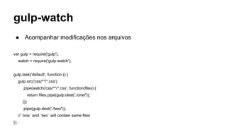 gulp-watch 
● Acompanhar modificações nos arquivos 
var gulp = require('gulp'), 
watch = require('gulp-watch'); 
gulp.task('default', function () { 
gulp.src('css/**/*.css') 
.pipe(watch('css/**/*.css', function(files) { 
return files.pipe(gulp.dest('./one/')); 
})) 
.pipe(gulp.dest('./two/')); 
// `one` and `two` will contain same files 
}); 
 