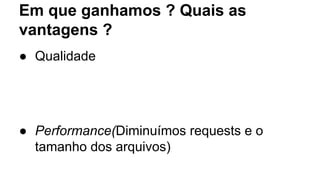 Em que ganhamos ? Quais as 
vantagens ? 
● Qualidade 
● Performance(Diminuímos requests e o 
tamanho dos arquivos) 
 