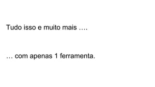 Tudo isso e muito mais …. 
… com apenas 1 ferramenta. 
 