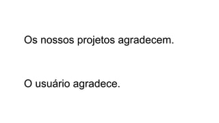 Os nossos projetos agradecem. 
O usuário agradece. 
 