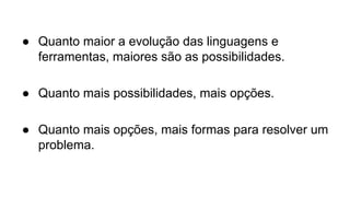 ● Quanto maior a evolução das linguagens e 
ferramentas, maiores são as possibilidades. 
● Quanto mais possibilidades, mais opções. 
● Quanto mais opções, mais formas para resolver um 
problema. 
 