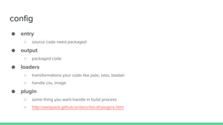 config
● entry
○ source code need packaged
● output
○ packaged code
● loaders
○ transformations your code like jade, sass, baabel
○ handle css, image
● plugin
○ some thing you want handle in build process
○ http://webpack.github.io/docs/list-of-plugins.html
 