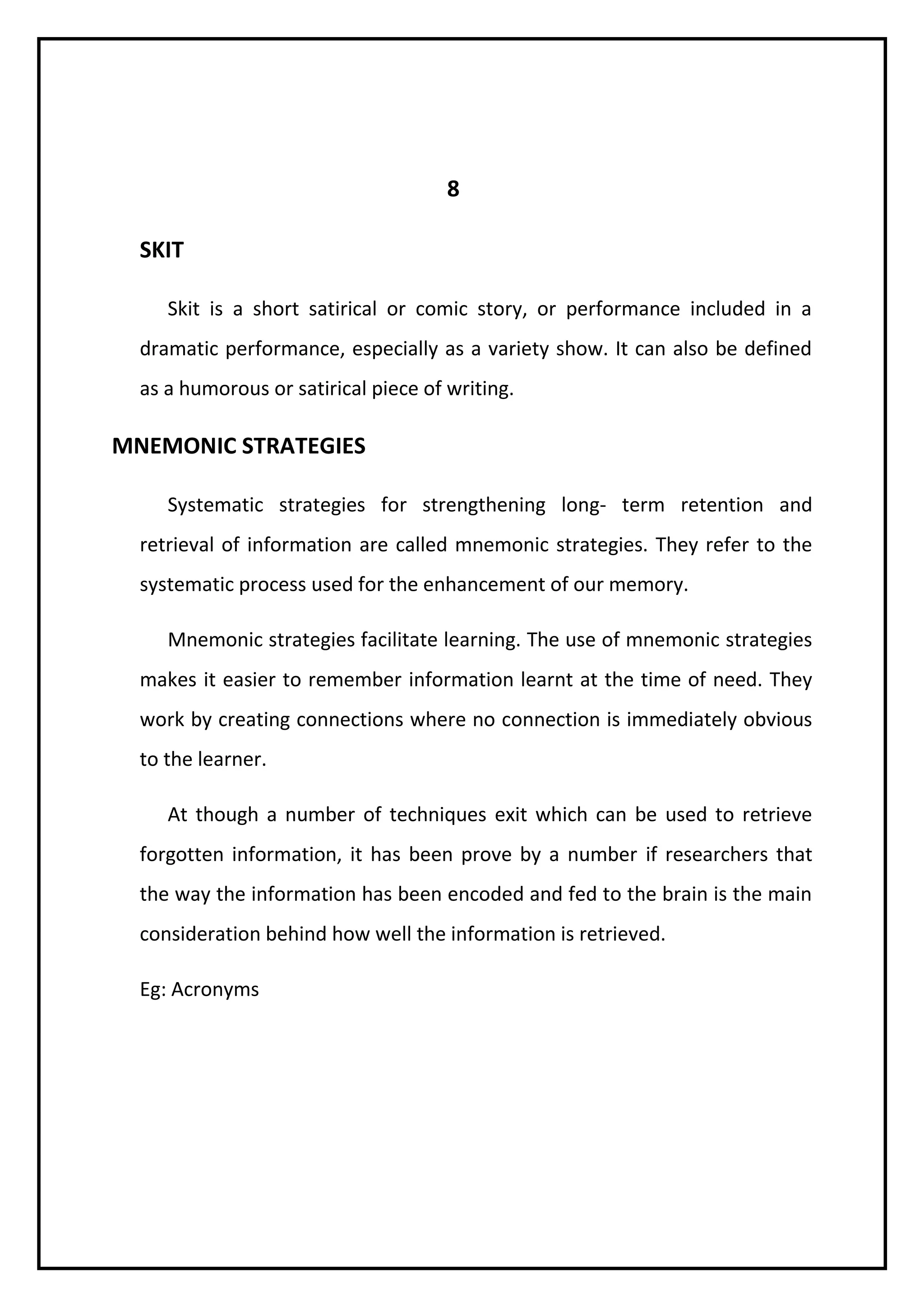 8 
SKIT 
Skit is a short satirical or comic story, or performance included in a 
dramatic performance, especially as a variety show. It can also be defined 
as a humorous or satirical piece of writing. 
MNEMONIC STRATEGIES 
Systematic strategies for strengthening long- term retention and 
retrieval of information are called mnemonic strategies. They refer to the 
systematic process used for the enhancement of our memory. 
Mnemonic strategies facilitate learning. The use of mnemonic strategies 
makes it easier to remember information learnt at the time of need. They 
work by creating connections where no connection is immediately obvious 
to the learner. 
At though a number of techniques exit which can be used to retrieve 
forgotten information, it has been prove by a number if researchers that 
the way the information has been encoded and fed to the brain is the main 
consideration behind how well the information is retrieved. 
Eg: Acronyms 
 