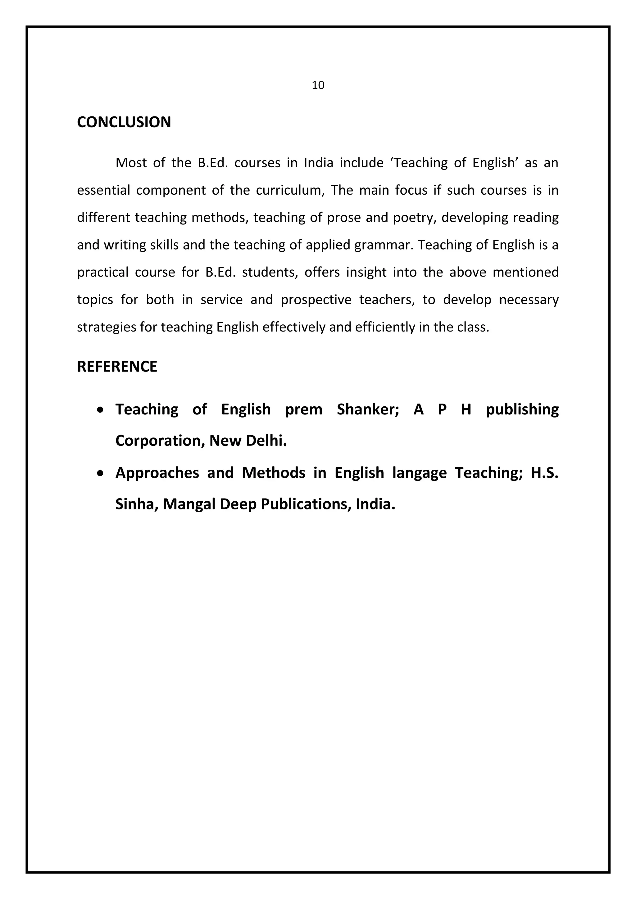10 
CONCLUSION 
Most of the B.Ed. courses in India include ‘Teaching of English’ as an 
essential component of the curriculum, The main focus if such courses is in 
different teaching methods, teaching of prose and poetry, developing reading 
and writing skills and the teaching of applied grammar. Teaching of English is a 
practical course for B.Ed. students, offers insight into the above mentioned 
topics for both in service and prospective teachers, to develop necessary 
strategies for teaching English effectively and efficiently in the class. 
REFERENCE 
 Teaching of English prem Shanker; A P H publishing 
Corporation, New Delhi. 
 Approaches and Methods in English langage Teaching; H.S. 
Sinha, Mangal Deep Publications, India. 
