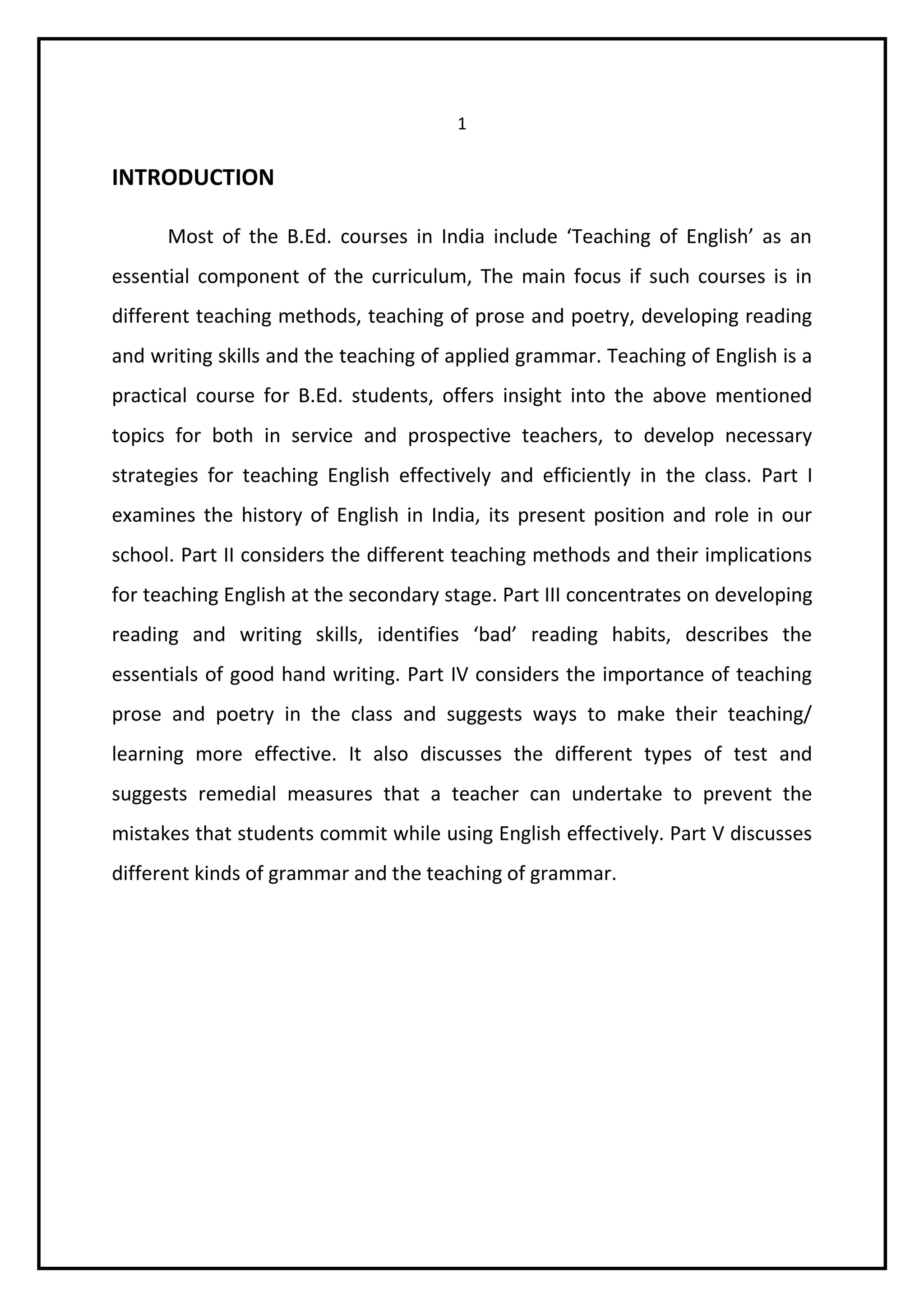1 
INTRODUCTION 
Most of the B.Ed. courses in India include ‘Teaching of English’ as an 
essential component of the curriculum, The main focus if such courses is in 
different teaching methods, teaching of prose and poetry, developing reading 
and writing skills and the teaching of applied grammar. Teaching of English is a 
practical course for B.Ed. students, offers insight into the above mentioned 
topics for both in service and prospective teachers, to develop necessary 
strategies for teaching English effectively and efficiently in the class. Part I 
examines the history of English in India, its present position and role in our 
school. Part II considers the different teaching methods and their implications 
for teaching English at the secondary stage. Part III concentrates on developing 
reading and writing skills, identifies ‘bad’ reading habits, describes the 
essentials of good hand writing. Part IV considers the importance of teaching 
prose and poetry in the class and suggests ways to make their teaching/ 
learning more effective. It also discusses the different types of test and 
suggests remedial measures that a teacher can undertake to prevent the 
mistakes that students commit while using English effectively. Part V discusses 
different kinds of grammar and the teaching of grammar. 
 