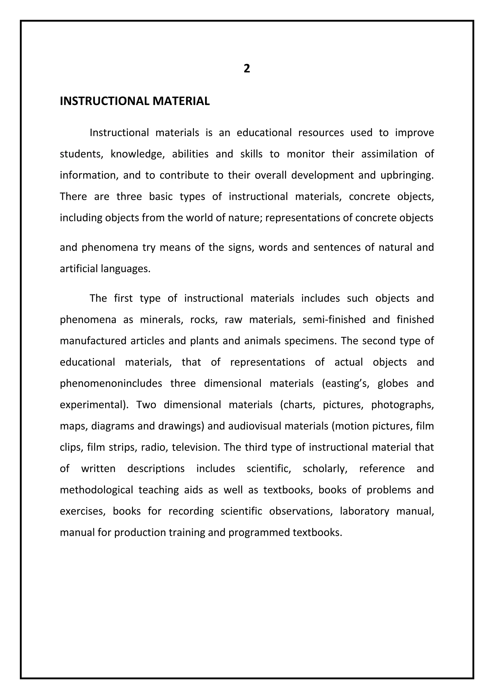 2 
INSTRUCTIONAL MATERIAL 
Instructional materials is an educational resources used to improve 
students, knowledge, abilities and skills to monitor their assimilation of 
information, and to contribute to their overall development and upbringing. 
There are three basic types of instructional materials, concrete objects, 
including objects from the world of nature; representations of concrete objects 
and phenomena try means of the signs, words and sentences of natural and 
artificial languages. 
The first type of instructional materials includes such objects and 
phenomena as minerals, rocks, raw materials, semi-finished and finished 
manufactured articles and plants and animals specimens. The second type of 
educational materials, that of representations of actual objects and 
phenomenonincludes three dimensional materials (easting’s, globes and 
experimental). Two dimensional materials (charts, pictures, photographs, 
maps, diagrams and drawings) and audiovisual materials (motion pictures, film 
clips, film strips, radio, television. The third type of instructional material that 
of written descriptions includes scientific, scholarly, reference and 
methodological teaching aids as well as textbooks, books of problems and 
exercises, books for recording scientific observations, laboratory manual, 
manual for production training and programmed textbooks. 
 