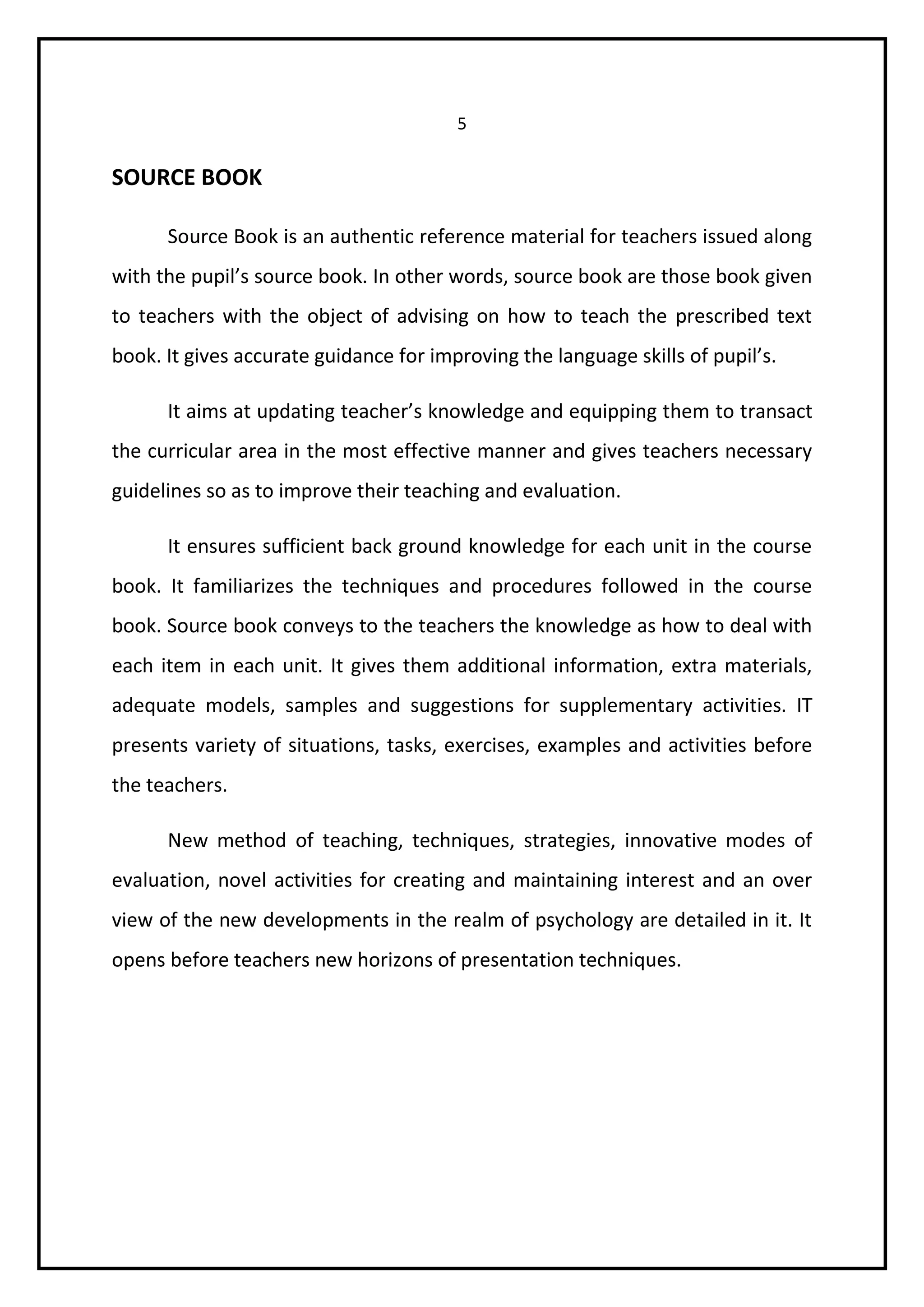 5 
SOURCE BOOK 
Source Book is an authentic reference material for teachers issued along 
with the pupil’s source book. In other words, source book are those book given 
to teachers with the object of advising on how to teach the prescribed text 
book. It gives accurate guidance for improving the language skills of pupil’s. 
It aims at updating teacher’s knowledge and equipping them to transact 
the curricular area in the most effective manner and gives teachers necessary 
guidelines so as to improve their teaching and evaluation. 
It ensures sufficient back ground knowledge for each unit in the course 
book. It familiarizes the techniques and procedures followed in the course 
book. Source book conveys to the teachers the knowledge as how to deal with 
each item in each unit. It gives them additional information, extra materials, 
adequate models, samples and suggestions for supplementary activities. IT 
presents variety of situations, tasks, exercises, examples and activities before 
the teachers. 
New method of teaching, techniques, strategies, innovative modes of 
evaluation, novel activities for creating and maintaining interest and an over 
view of the new developments in the realm of psychology are detailed in it. It 
opens before teachers new horizons of presentation techniques. 
 