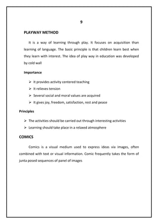 9 
PLAYWAY METHOD 
It is a way of learning through play. It focuses on acquisition than 
learning of language. The basic principle is that children learn best when 
they learn with interest. The idea of play way in education was developed 
by cold wall 
Importance 
 It provides activity centered teaching 
 It relieves tension 
 Several social and moral values are acquired 
 It gives joy, freedom, satisfaction, rest and peace 
Principles 
 The activities should be carried out through interesting activities 
 Learning should take place in a relaxed atmosphere 
COMICS 
Comics is a visual medium used to express ideas via images, often 
combined with text or visual information. Comic frequently takes the form of 
junta posed sequences of panel of images 
 