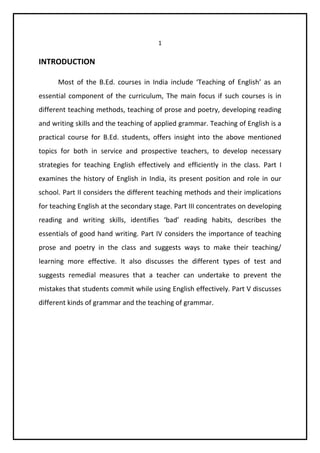 1 
INTRODUCTION 
Most of the B.Ed. courses in India include ‘Teaching of English’ as an 
essential component of the curriculum, The main focus if such courses is in 
different teaching methods, teaching of prose and poetry, developing reading 
and writing skills and the teaching of applied grammar. Teaching of English is a 
practical course for B.Ed. students, offers insight into the above mentioned 
topics for both in service and prospective teachers, to develop necessary 
strategies for teaching English effectively and efficiently in the class. Part I 
examines the history of English in India, its present position and role in our 
school. Part II considers the different teaching methods and their implications 
for teaching English at the secondary stage. Part III concentrates on developing 
reading and writing skills, identifies ‘bad’ reading habits, describes the 
essentials of good hand writing. Part IV considers the importance of teaching 
prose and poetry in the class and suggests ways to make their teaching/ 
learning more effective. It also discusses the different types of test and 
suggests remedial measures that a teacher can undertake to prevent the 
mistakes that students commit while using English effectively. Part V discusses 
different kinds of grammar and the teaching of grammar. 
 