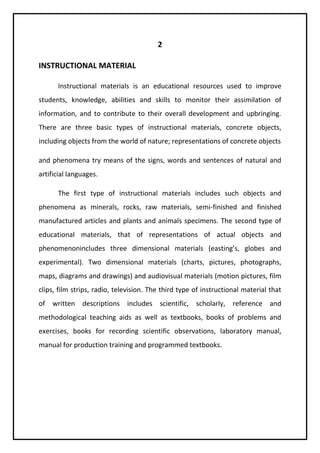 2 
INSTRUCTIONAL MATERIAL 
Instructional materials is an educational resources used to improve 
students, knowledge, abilities and skills to monitor their assimilation of 
information, and to contribute to their overall development and upbringing. 
There are three basic types of instructional materials, concrete objects, 
including objects from the world of nature; representations of concrete objects 
and phenomena try means of the signs, words and sentences of natural and 
artificial languages. 
The first type of instructional materials includes such objects and 
phenomena as minerals, rocks, raw materials, semi-finished and finished 
manufactured articles and plants and animals specimens. The second type of 
educational materials, that of representations of actual objects and 
phenomenonincludes three dimensional materials (easting’s, globes and 
experimental). Two dimensional materials (charts, pictures, photographs, 
maps, diagrams and drawings) and audiovisual materials (motion pictures, film 
clips, film strips, radio, television. The third type of instructional material that 
of written descriptions includes scientific, scholarly, reference and 
methodological teaching aids as well as textbooks, books of problems and 
exercises, books for recording scientific observations, laboratory manual, 
manual for production training and programmed textbooks. 
 