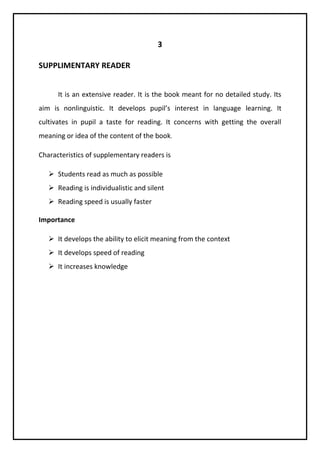 3 
SUPPLIMENTARY READER 
It is an extensive reader. It is the book meant for no detailed study. Its 
aim is nonlinguistic. It develops pupil’s interest in language learning. It 
cultivates in pupil a taste for reading. It concerns with getting the overall 
meaning or idea of the content of the book. 
Characteristics of supplementary readers is 
 Students read as much as possible 
 Reading is individualistic and silent 
 Reading speed is usually faster 
Importance 
 It develops the ability to elicit meaning from the context 
 It develops speed of reading 
 It increases knowledge 
 