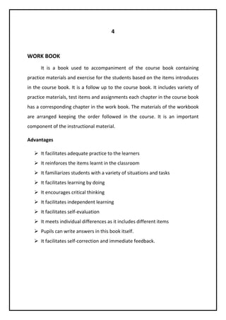 4 
WORK BOOK 
It is a book used to accompaniment of the course book containing 
practice materials and exercise for the students based on the items introduces 
in the course book. It is a follow up to the course book. It includes variety of 
practice materials, test items and assignments each chapter in the course book 
has a corresponding chapter in the work book. The materials of the workbook 
are arranged keeping the order followed in the course. It is an important 
component of the instructional material. 
Advantages 
 It facilitates adequate practice to the learners 
 It reinforces the items learnt in the classroom 
 It familiarizes students with a variety of situations and tasks 
 It facilitates learning by doing 
 It encourages critical thinking 
 It facilitates independent learning 
 It facilitates self-evaluation 
 It meets individual differences as it includes different items 
 Pupils can write answers in this book itself. 
 It facilitates self-correction and immediate feedback. 
 