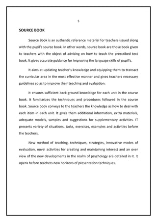5 
SOURCE BOOK 
Source Book is an authentic reference material for teachers issued along 
with the pupil’s source book. In other words, source book are those book given 
to teachers with the object of advising on how to teach the prescribed text 
book. It gives accurate guidance for improving the language skills of pupil’s. 
It aims at updating teacher’s knowledge and equipping them to transact 
the curricular area in the most effective manner and gives teachers necessary 
guidelines so as to improve their teaching and evaluation. 
It ensures sufficient back ground knowledge for each unit in the course 
book. It familiarizes the techniques and procedures followed in the course 
book. Source book conveys to the teachers the knowledge as how to deal with 
each item in each unit. It gives them additional information, extra materials, 
adequate models, samples and suggestions for supplementary activities. IT 
presents variety of situations, tasks, exercises, examples and activities before 
the teachers. 
New method of teaching, techniques, strategies, innovative modes of 
evaluation, novel activities for creating and maintaining interest and an over 
view of the new developments in the realm of psychology are detailed in it. It 
opens before teachers new horizons of presentation techniques. 
 