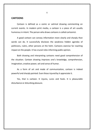 6 
CARTOONS 
Cartoon is defined as a comic or satirical drawing commenting on 
current events. In modern print media, a cartoon is a piece of art usually 
humorous in intent. The person who draws cartoons is called cartoonist. 
A good cartoon can convey information more clearly and sharply than 
words can do. It successfully discloses the weakness hidden agendas of 
politicians, rulers, other persons at the helm. Cartoons exercise far reaching 
impact on the people. It has crucial roles informing public opinion. 
Both drawing and interpreting cartoons need good comprehension of 
the situation. Cartoon drawing improves one’s knowledge, comprehension, 
imagination, creative power, wit and sense of humor. 
As a form of art and mode of communication, cartoon is indeed 
powerful and sharply pointed. Even those injured by it appreciate it. 
Yes, that is cartoon. It injures, cures and heals. It is pleasurable 
disturbance or disturbing pleasure. 
 