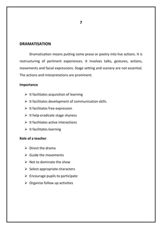 7 
DRAMATISATION 
Dramatisation means putting some prose or poetry into live actions. It is 
restructuring of pertinent experiences. It involves talks, gestures, actions, 
movements and facial expressions. Stage setting and scenery are not essential. 
The actions and interpretations are prominent. 
Importance 
 It facilitates acquisition of learning 
 It facilitates development of communication skills. 
 It facilitates free expression 
 It help eradicate stage shyness 
 It facilitates active interactions 
 It facilitates learning 
Role of a teacher 
 Direct the drama 
 Guide the movements 
 Not to dominate the show 
 Select appropriate characters 
 Encourage pupils to participate 
 Organise follow up activities 
 