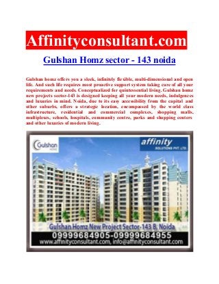 Affinityconsultant.com
Gulshan Homz sector - 143 noida
Gulshan homz offers you a sleek, infinitely flexible, multi-dimensional and open
life. And such life requires most proactive support system taking care of all your
requirements and needs. Conceptualized for quintessential living. Gulshan homz
new projects sector-143 is designed keeping all your modern needs, indulgences
and luxuries in mind. Noida, due to its easy accessibility from the capital and
other suburbs, offers a strategic location, encompassed by the world class
infrastructure, residential and commercial complexes, shopping malls,
multiplexes, schools, hospitals, community centre, parks and shopping centers
and other luxuries of modern living.
 