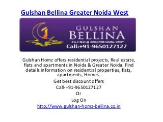 Gulshan Bellina Greater NoidaWest 
Gulshan Homz offers residential projects, Real estate, 
flats and apartments in Noida & Greater Noida. Find 
details information on residential properties, flats, 
apartments, Homes. 
Get best discount offers 
Call-+91-9650127127 
Or 
Log On 
http://www.gulshan-homz-bellina.co.in 
 