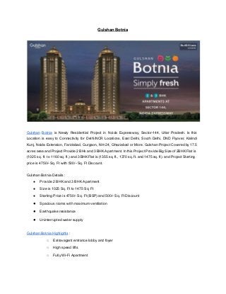 Gulshan Botnia 
 
 
 
Gulshan Botnia is Newly Residential Project in Noida Expressway, Sector­144, Uttar Pradesh. Is this                           
Location is easy to Connectivity for Delhi/NCR Locations, East Delhi, South Delhi, DND Flyover, Kalindi                             
Kunj, Noida Extension, Faridabad, Gurgaon, NH­24, Ghaziabad or More. Gulshan Project Covered by 17.5                           
acres area and Project Provide 2 BHk and 3 BHK Apartment. In this Project Provide Big Size of 2BHK Flat is                                         
(1025 sq. ft. to 1160 sq. ft.) and 3 BHK Flat is (1355 sq. ft., 1370 sq. ft. and 1475 sq. ft). and Project Starting                                                 
price is 4750/­ Sq. Ft with 500/­ Sq. Ft Discount. 
 
Gulshan Botnia Details : 
● Provide 2 BHK and 3 BHK Apartment 
● Size is 1025 Sq. Ft to 1475 Sq. Ft 
● Starting Price is 4750/­ Sq. Ft (BSP) and 500/­ Sq. Ft Discount 
● Spacious rooms with maximum ventilation 
● Earthquake resistance 
● Uninterrupted water supply 
 
Gulshan Botnia Highlights​ : 
○ Extravagant entrance lobby and foyer 
○ High speed lifts 
○ Fully Wi­Fi Apartment 
 
