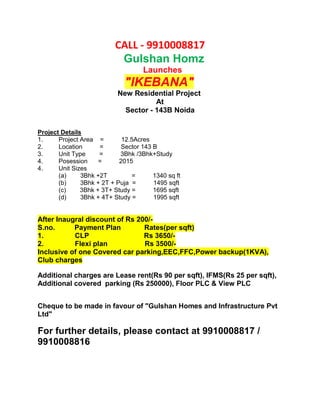 CALL - 9910008817
                            Gulshan Homz
                                    Launches
                              "IKEBANA"
                            New Residential Project
                                       At
                              Sector - 143B Noida

Project Details
1.     Project Area =        12.5Acres
2.     Location      =       Sector 143 B
3.     Unit Type     =      3Bhk /3Bhk+Study
4.     Posession     =      2015
4.     Unit Sizes
       (a)     3Bhk +2T          =      1340 sq ft
       (b)     3Bhk + 2T + Puja =       1495 sqft
       (c)     3Bhk + 3T+ Study =       1695 sqft
       (d)     3Bhk + 4T+ Study =       1995 sqft


After Inaugral discount of Rs 200/-
S.no.      Payment Plan         Rates(per sqft)
1.         CLP                  Rs 3650/-
2.         Flexi plan           Rs 3500/-
Inclusive of one Covered car parking,EEC,FFC,Power backup(1KVA),
Club charges

Additional charges are Lease rent(Rs 90 per sqft), IFMS(Rs 25 per sqft),
Additional covered parking (Rs 250000), Floor PLC & View PLC


Cheque to be made in favour of "Gulshan Homes and Infrastructure Pvt
Ltd"

For further details, please contact at 9910008817 /
9910008816
 