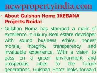newpropertyindia.com
• About Gulshan Homz IKEBANA
  Projects Noida:
• Gulshan Homz has stamped a mark of
  excellence in luxury Real estate developer
  with sound business ethics, honest
  morale, integrity, transparency and
  invaluable experience. With a vision to
  pass on a green environment and
  prosperous     cities  to     the   future
  generations, Gulshan Homz looks forward
 