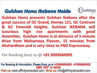 Gulshan Homz Ikebana Noida
Gulshan Homz presents Gulshan Ikebana after the
great success of GC Grand, Homes 121, GC Centrum
& GC Emerald Heights. Gulshan IKEBANA will
luxurious high rise apartments with good
Amenities. Gulshan Homz is at distance of 5 minute
drive from Mahamaya Flyover, 15 minutes from
Akshardham and is very close to FNG Expressway.

For Booking buzz us @ +91 9999684905

For Booking & Information, Please Buzz us at +919999684905, +919999684955
                              SMS ‘AFF’ to 54242
Visit us:-www.affinityconsultant.com, Write us:-info@affinityconsultant.com
 