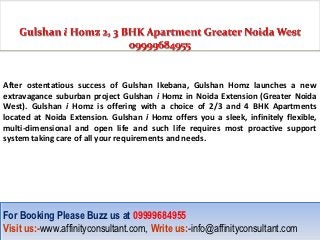 After ostentatious success of Gulshan Ikebana, Gulshan Homz launches a new
extravagance suburban project Gulshan i Homz in Noida Extension (Greater Noida
West). Gulshan i Homz is offering with a choice of 2/3 and 4 BHK Apartments
located at Noida Extension. Gulshan i Homz offers you a sleek, infinitely flexible,
multi-dimensional and open life and such life requires most proactive support
system taking care of all your requirements and needs.




For Booking Please Buzz us at 09999684955
For Booking Please Buzz us at 09999684955
Visit us:-www.affinityconsultant.com, Write us:-info@affinityconsultant.com
Visit us:-www.affinityconsultant.com, Write us:-info@affinityconsultant.com
 