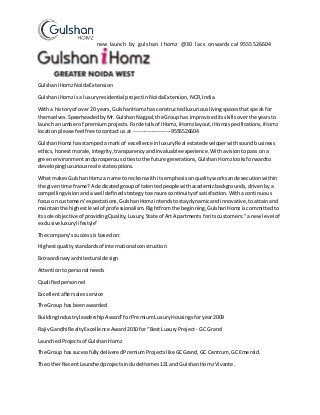 new launch by gulshan I homz @30 lacs onwards cal 9555526604
GulshaniHomzNoidaExtension
GulshaniHomzisa luxuryresidential projectinNoidaExtension,NCR,India.
Witha historyof over20 years,GulshanHomzhas constructedluxuriouslivingspacesthatspeakfor
themselves.SpearheadedbyMr.Gulshan Nagpal,the Grouphas improviseditsskillsoverthe yearsto
launcha numberof premiumprojects.Fordetailsof iHomz,iHomzlayout,iHomzspecifications,iHomz
locationplease feel freetocontactus at ---------------------9555526604
GulshanHomz hasstampeda mark of excellence inluxuryReal estatedeveloperwithsoundbusiness
ethics,honestmorale,integrity,transparencyandinvaluable experience.Withavisiontopassona
greenenvironmentandprosperouscitiestothe future generations,Gulshan Homzlooksforwardto
developingluxuriousreal estate options.
What makesGulshanHomza name to reckonwithitsemphasisonqualityworksandexecutionwithin
the giventime frame?A dedicatedgroupof talentedpeoplewithacademicbackgrounds,drivenby a
compellingvisionandawell definedstrategytoensure continuityof satisfaction.Withacontinuous
focuson customers'expectations,GulshanHomzintendstostaydynamicandinnovative,toattainand
maintainthe highestlevel of professionalism.Rightfromthe beginning,GulshanHomziscommittedto
itssole objective of providingQuality,Luxury,State of ArtApartmentsforitscustomers:“a new level of
exclusiveluxurylifestyle”
The company’ssuccessisbasedon:
Highestqualitystandardsof international construction
Extraordinaryarchitectural design
Attentiontopersonal needs
Qualifiedpersonnel
Excellentaftersalesservice
The Group has beenawarded
BuildingIndustryleadershipAward”forPremiumLuxuryHousingsforyear2009
RajivGandhi RealtyExcellence Award2010 for “BestLuxuryProject - GC Grand
LaunchedProjectsof GulshanHomz
The Group has sucessfullydeliveredPremiumProjectslike GCGrand,GC Centrum, GC Emerald.
The other RecentLaunchedprojectsincludeHomes121 and GulshanHomzVivante.
 