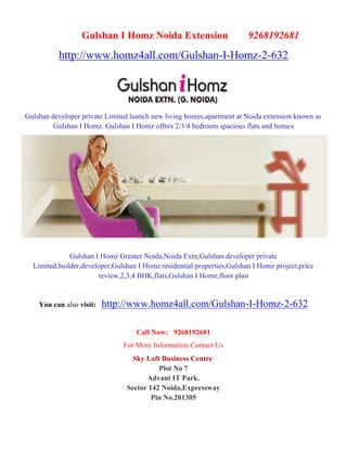 Gulshan I Homz Noida Extension                        9268192681
          http://www.homz4all.com/Gulshan-I-Homz-2-632




Gulshan developer private Limited launch new living homes,apartment at Noida extension known as
         Gulshan I Homz. Gulshan I Homz offres 2/3/4 bedroom spacious flats and homes




              Gulshan I Homz Greater Noida,Noida Extn,Gulshan developer private
  Limited,builder,developer,Gulshan I Homz residential properties,Gulshan I Homz project,price
                       review,2,3,4 BHK,flats,Gulshan I Homz,floor plan


    You can also visit:   http://www.homz4all.com/Gulshan-I-Homz-2-632

                                   Call Now: 9268192681
                               For More Information Contact Us
                                  Sky Loft Business Centre
                                          Plot No 7
                                      Advant IT Park.
                                Sector 142 Noida,Expressway
                                        Pin No.201305
 