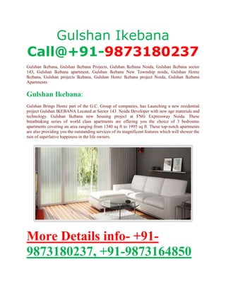 Gulshan Ikebana
Call@+91-9873180237
Gulshan Ikebana, Gulshan Ikebana Projects, Gulshan Ikebana Noida, Gulshan Ikebana sector
143, Gulshan Ikebana apartment, Gulshan Ikebana New Township noida, Gulshan Homz
Ikebana, Gulshan projects Ikebana, Gulshan Homz Ikebana project Noida, Gulshan Ikebana
Apartments

Gulshan Ikebana:
Gulshan Brings Homz part of the G.C. Group of companies, has Launching a new residential
project Gulshan IKEBANA Located at Sector 143 Noida Developer with new age materials and
technology. Gulshan Ikebana new housing project at FNG Expressway Noida. These
breathtaking series of world class apartments are offering you the choice of 3 bedrooms
apartments covering an area ranging from 1340 sq ft to 1995 sq ft. These top-notch apartments
are also providing you the outstanding services of its magnificent features which will shower the
rain of superlative happiness in the life owners.




More Details info- +91-
9873180237, +91-9873164850
 