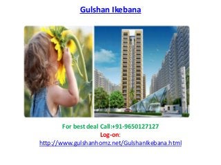 Gulshan Ikebana
For best deal Call:+91-9650127127
Log-on:
http://www.gulshanhomz.net/GulshanIkebana.html
 