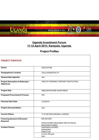 Uganda Investment Forum
11-12 April 2013, Kampala, Uganda
Project Profiles
PROJECT PROFILES
Sector

EDUCATION

Geographical Location

GULU MUNICIPALITY

Responsible Agent(s)

N/A

Project Description & Rationale /
Objectives

HEALTH TRAINING TERTIARY INSTITUTION

Project Size

MEDIUM INCOME INVESTMENT

Proposed Procurement Process

N/A

Planned Start Date

21/9/2010

Project Documentation

N/A

Current Status

IT IS ON PROVISIONAL LICENCE

Financing Amount & Structure
Required

800,000,000=

Contact Person

STRUCTURES REQUIRED ARE PHYSICAL
INFASTRUCTURES.
OKWONGA ALFRED
MANAGING
DIRECTOR
p.o box 430,gulu
mob:
0782378192

 