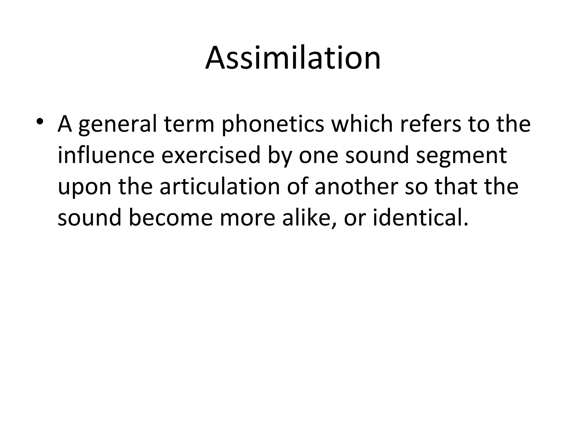 Assimilation
• A general term phonetics which refers to the
influence exercised by one sound segment
upon the articulation of another so that the
sound become more alike, or identical.
 