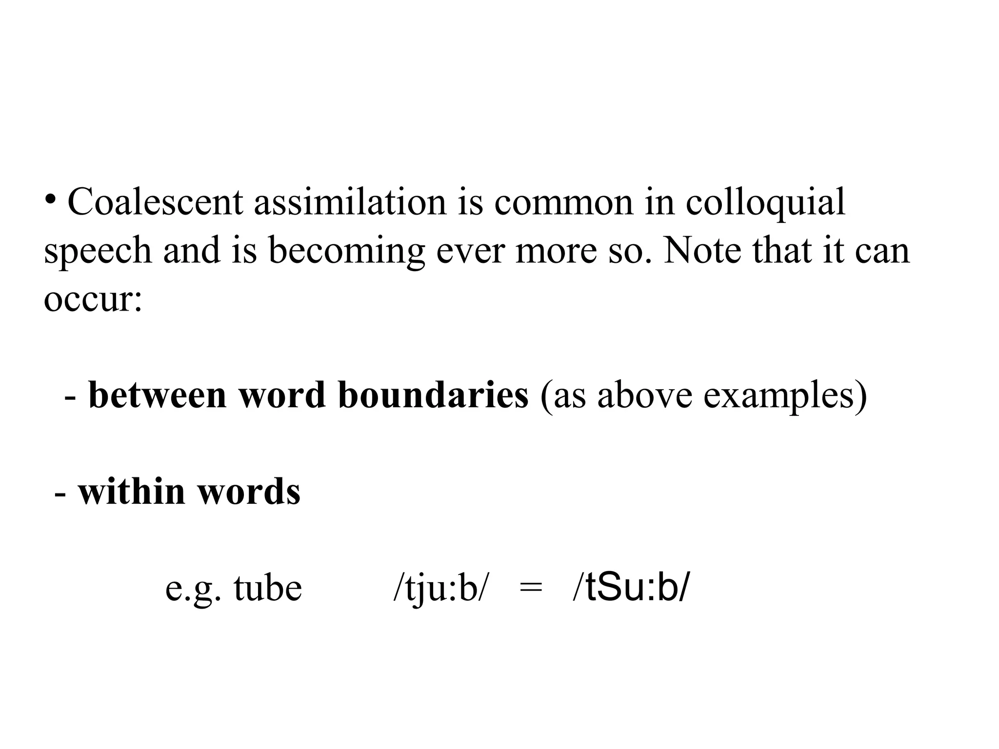 • Coalescent assimilation is common in colloquial
speech and is becoming ever more so. Note that it can
occur:
- between word boundaries (as above examples)
- within words
e.g. tube /tju:b/ = /tSu:b/
 