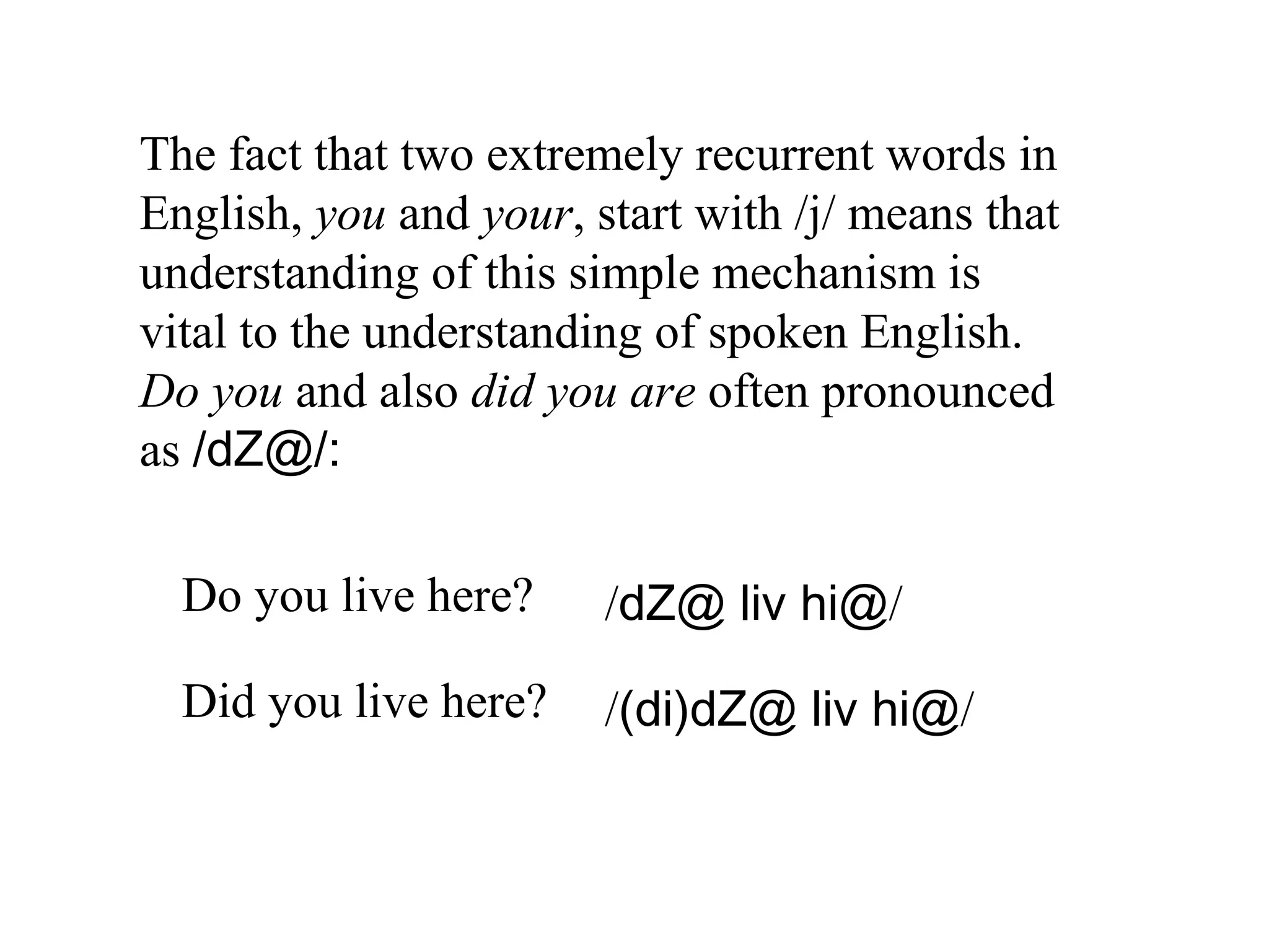 The fact that two extremely recurrent words in
English, you and your, start with /j/ means that
understanding of this simple mechanism is
vital to the understanding of spoken English.
Do you and also did you are often pronounced
as /dZ@/:
Do you live here? /dZ@ liv hi@/
Did you live here? /(di)dZ@ liv hi@/
 