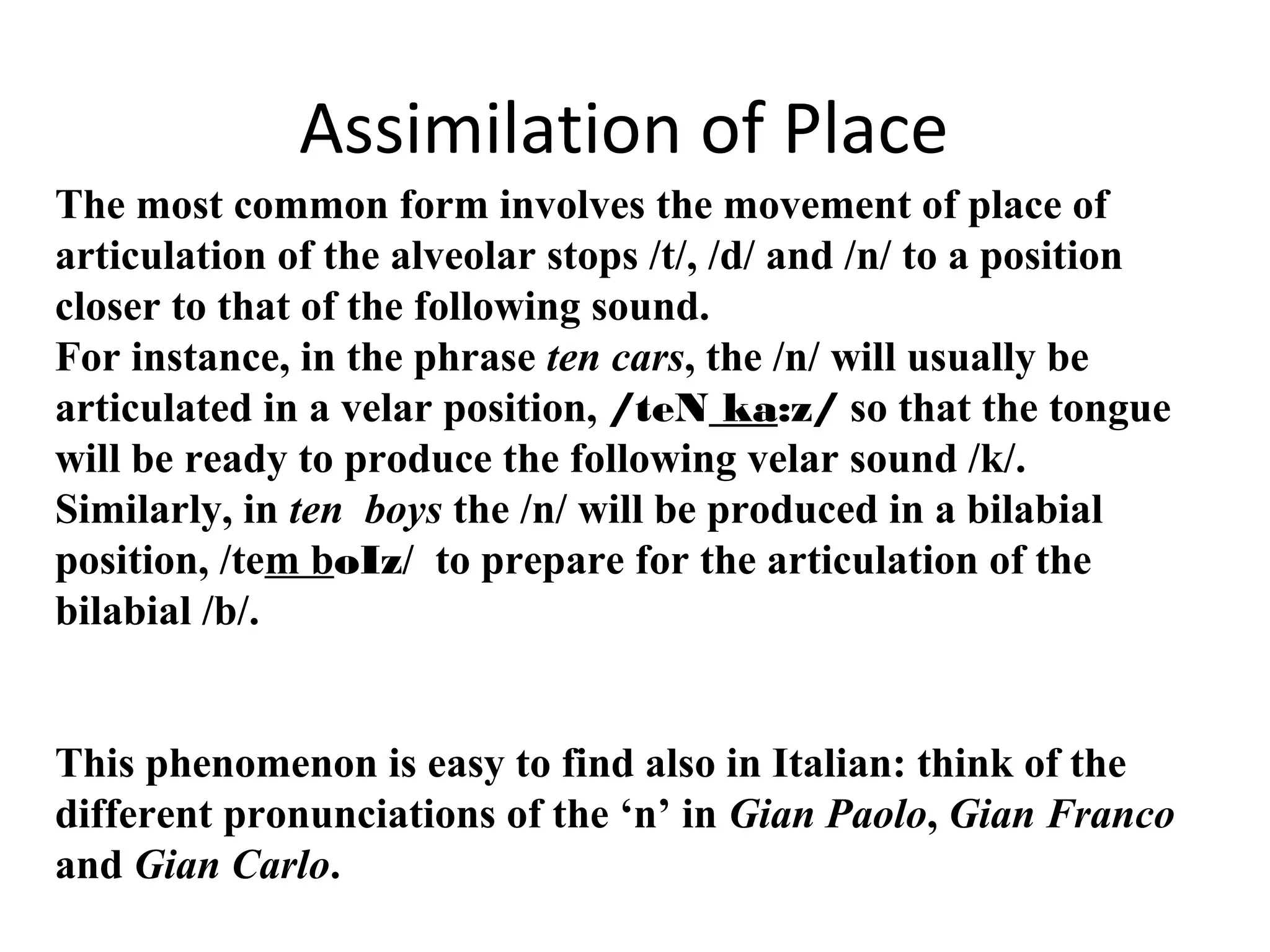 Assimilation of Place
The most common form involves the movement of place of
articulation of the alveolar stops /t/, /d/ and /n/ to a position
closer to that of the following sound.
For instance, in the phrase ten cars, the /n/ will usually be
articulated in a velar position, /teN ka:z/ so that the tongue
will be ready to produce the following velar sound /k/.
Similarly, in ten boys the /n/ will be produced in a bilabial
position, /tem boIz/ to prepare for the articulation of the
bilabial /b/.
This phenomenon is easy to find also in Italian: think of the
different pronunciations of the ‘n’ in Gian Paolo, Gian Franco
and Gian Carlo.
 