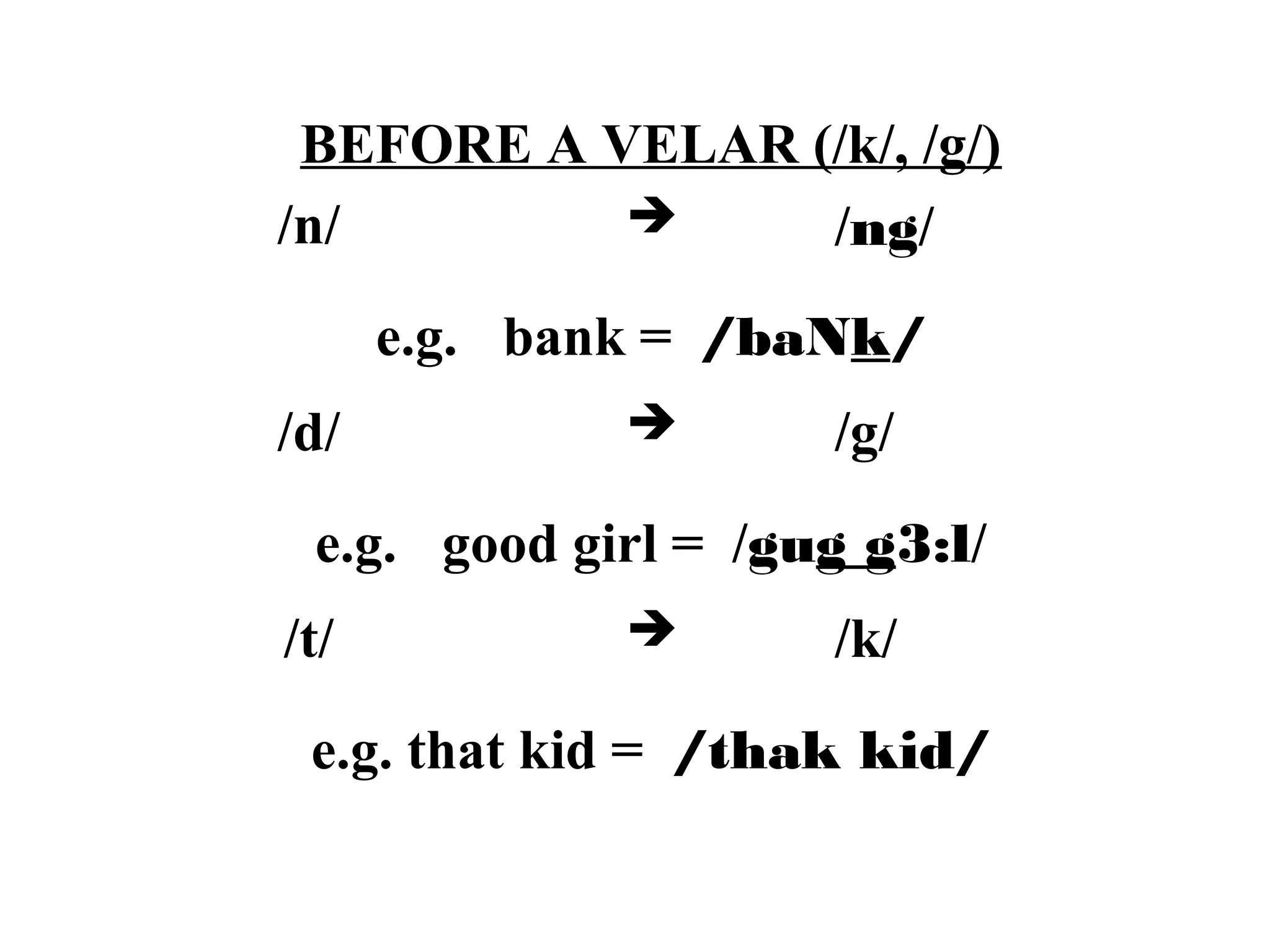 BEFORE A VELAR (/k/, /g/)
/n/  /ng/
e.g. bank = /baNk/
/d/  /g/
e.g. good girl = /gug g3:l/
/t/  /k/
e.g. that kid = /thak kid/
 