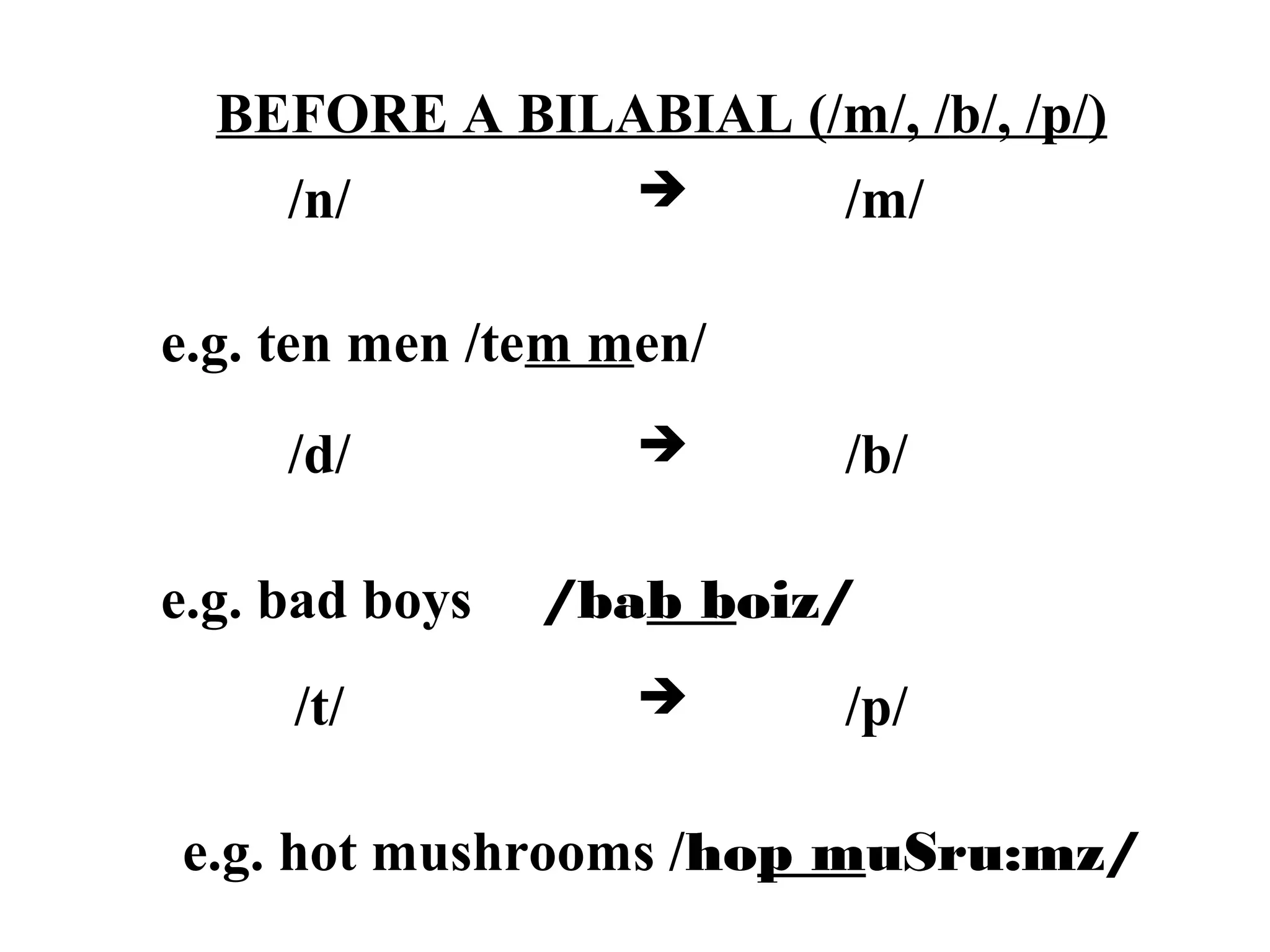 BEFORE A BILABIAL (/m/, /b/, /p/)
/n/  /m/
e.g. ten men /tem men/
/d/  /b/
e.g. bad boys /bab boiz/
/t/  /p/
e.g. hot mushrooms /hop muSru:mz/
 