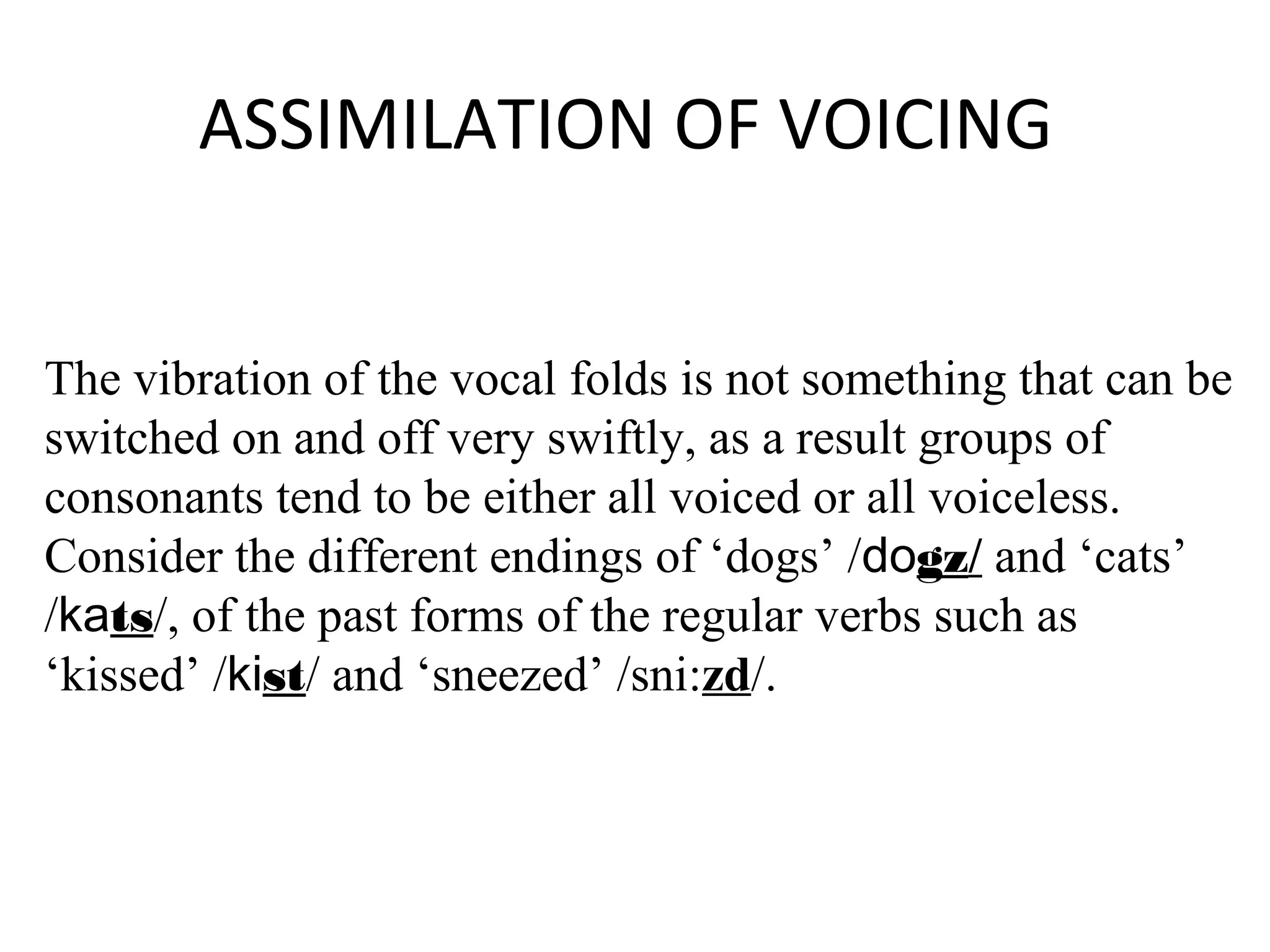 ASSIMILATION OF VOICING
The vibration of the vocal folds is not something that can be
switched on and off very swiftly, as a result groups of
consonants tend to be either all voiced or all voiceless.
Consider the different endings of ‘dogs’ /dogz/ and ‘cats’
/kats/, of the past forms of the regular verbs such as
‘kissed’ /kist/ and ‘sneezed’ /sni:zd/.
 