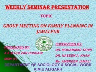 weekly SEMINAR PRESENTATION
                  TOPIC

GROUP MEETING ON FAMILY PLANNING IN
            JAMALPUR

                          SUPERVISED BY:
PRESENTED BY:
                          DR. MOHAMMAD TAHIR
A K M GULZAR HUSSAIN
                          DR. NASEEM A. KHAN
MSW (F)
                          Ms. AMBREEN JAMALI
DEPARTMENT OF SOCIOLOGY & SOCIAL WORK
            A.M.U ALIGARH
 