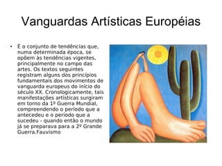 Vanguardas Artísticas Européias É o conjunto de tendências que, numa determinada época, se opõem às tendências vigentes, principalmente no campo das artes. Os textos seguintes registram alguns dos princípios fundamentais dos movimentos de vanguarda europeus do início do século XX. Cronologicamente, tais manifestações artísticas surgiram em torno da 1º Guerra Mundial, compreendendo o período que a antecedeu e o período que a sucedeu - quando então o mundo já se preparava para a 2º Grande Guerra. Fauvismo 